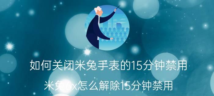 如何关闭米兔手表的15分钟禁用 米兔6x怎么解除15分钟禁用？